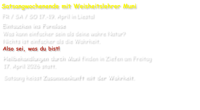 Satsangwochenende mit Weisheitslehrer Muni FR / SA / SO 17.-19. April in Liestal Eintauchen ins Formlose Was kann einfacher sein als deine wahre Natur? Nichts ist einfacher als die Wahrheit. Also sei, was du bist! Heilbehandlungen durch Muni finden in Ziefen am Freitag 17. April 2026 statt. Satsang heisst Zusammenkunft mit der Wahrheit.