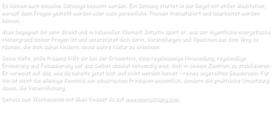 Es können auch einzelne Satsangs besucht werden. Ein Satsang startet in der Regel mit stiller Meditation, worauf dann Fragen gestellt werden oder auch persönliche Themen thematisiert und bearbeitet werden können. Muni begegnet dir sehr direkt und in liebevoller Klarheit. Intuitiv spürt er, was der eigentliche energetische Hintergrund deiner Fragen ist und unterstützt dich darin, Vorstellungen und Spielchen aus dem Weg zu räumen, die dich daran hindern, deine wahre Natur zu erkennen. Seine tiefe, stille Präsenz hilft dir bei der Erkenntnis, dass regelmässige Hinwendung, regelmäßige Erinnerung und Fokussierung auf das Selbst absolut notwendig sind, dich in deinem Zentrum zu stabilisieren. Er verweist auf das, was du bereits jetzt bist und nicht werden kannst – reines ungeteiltes Gewahrsein. Für ihn ist nicht die alleinige Kenntnis von advaitischen Prinzipien wesentlich, sondern die praktische Umsetzung davon, die Verwirklichung. Details zum Wochenende mit Muni findest du auf www.munisatsang.com.