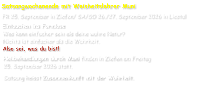 Satsangwochenende mit Weisheitslehrer Muni FR 25. September in Ziefen/ SA/SO 26./27. September 2026 in Liestal Eintauchen ins Formlose Was kann einfacher sein als deine wahre Natur? Nichts ist einfacher als die Wahrheit. Also sei, was du bist! Heilbehandlungen durch Muni finden in Ziefen am Freitag 25. September 2026 statt. Satsang heisst Zusammenkunft mit der Wahrheit.